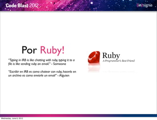 Por Ruby!
       “Typing in IRB is like chatting with ruby, typing it to a
       ﬁle is like sending ruby an email.” - Someone

       “Escribir en IRB es como chatear con ruby, hacerlo en
       un archivo es como enviarle un email” - Alguien




Wednesday, June 6, 2012
 