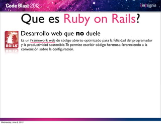 Que es Ruby on Rails?
                    Desarrollo web que no duele
                    Es un Framework web de código abierto optimizado para la felicidad del programador
                    y la productividad sostenible. Te permite escribir código hermoso favoreciendo a la
                    convención sobre la conﬁguración.




Wednesday, June 6, 2012
 
