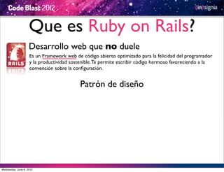 Que es Ruby on Rails?
                    Desarrollo web que no duele
                    Es un Framework web de código abierto optimizado para la felicidad del programador
                    y la productividad sostenible. Te permite escribir código hermoso favoreciendo a la
                    convención sobre la conﬁguración.


                                           Patrón de diseño




Wednesday, June 6, 2012
 