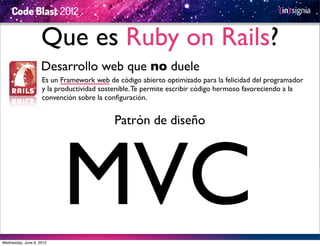 Que es Ruby on Rails?
                    Desarrollo web que no duele
                    Es un Framework web de código abierto optimizado para la felicidad del programador
                    y la productividad sostenible. Te permite escribir código hermoso favoreciendo a la
                    convención sobre la conﬁguración.


                                           Patrón de diseño




Wednesday, June 6, 2012
                          MVC
 