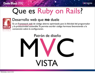Que es Ruby on Rails?
                    Desarrollo web que no duele
                    Es un Framework web de código abierto optimizado para la felicidad del programador
                    y la productividad sostenible. Te permite escribir código hermoso favoreciendo a la
                    convención sobre la conﬁguración.




                          MVC
                                           Patrón de diseño




                                            VISTA
Wednesday, June 6, 2012
 