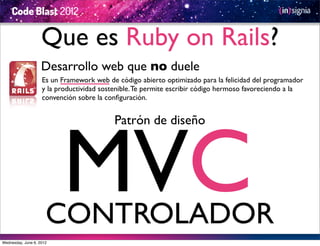 Que es Ruby on Rails?
                    Desarrollo web que no duele
                    Es un Framework web de código abierto optimizado para la felicidad del programador
                    y la productividad sostenible. Te permite escribir código hermoso favoreciendo a la
                    convención sobre la conﬁguración.




                          MVC
                                           Patrón de diseño




                      CONTROLADOR
Wednesday, June 6, 2012
 