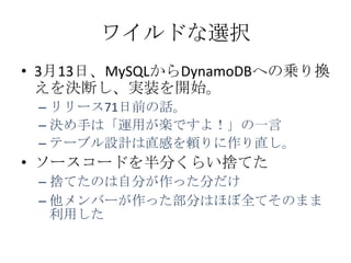 ワイルドな選択
&bull; 3月13日、MySQLからDynamoDBへの乗り換
  えを決断し、実装を開始。
 &ndash; リリース71日前の話。
 &ndash; 決め手は「運用が楽ですよ！」の一言
 &ndash; テーブル設計は直感を頼りに作り直し。
&bull; ソースコードを半分くらい捨てた
 &ndash; 捨てたのは自分が作った分だけ
 &ndash; 他メンバーが作った部分はほぼ全てそのまま
   利用した
 