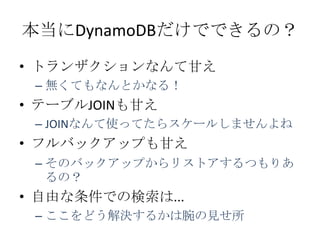 本当にDynamoDBだけでできるの？
&bull; トランザクションなんて甘え
 &ndash; 無くてもなんとかなる！
&bull; テーブルJOINも甘え
 &ndash; JOINなんて使ってたらスケールしませんよね
&bull; フルバックアップも甘え
 &ndash; そのバックアップからリストアするつもりあ
   るの？
&bull; 自由な条件での検索は...
 &ndash; ここをどう解決するかは腕の見せ所
 