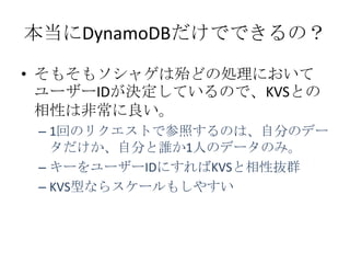本当にDynamoDBだけでできるの？

&bull; そもそもソシャゲは殆どの処理において
  ユーザーIDが決定しているので、KVSとの
  相性は非常に良い。
 &ndash; 1回のリクエストで参照するのは、自分のデー
   タだけか、自分と誰か1人のデータのみ。
 &ndash; キーをユーザーIDにすればKVSと相性抜群
 &ndash; KVS型ならスケールもしやすい
 