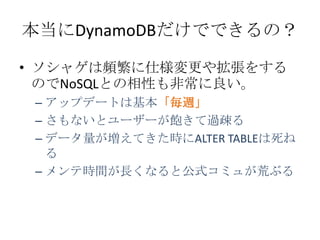 本当にDynamoDBだけでできるの？

&bull; ソシャゲは頻繁に仕様変更や拡張をする
  のでNoSQLとの相性も非常に良い。
 &ndash; アップデートは基本「毎週」
 &ndash; さもないとユーザーが飽きて過疎る
 &ndash; データ量が増えてきた時にALTER TABLEは死ね
   る
 &ndash; メンテ時間が長くなると公式コミュが荒ぶる
 