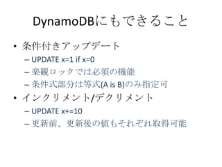 DynamoDBにもできること
&bull; 条件付きアップデート
 &ndash; UPDATE x=1 if x=0
 &ndash; 楽観ロックでは必須の機能
 &ndash; 条件式部分は等式(A is B)のみ指定可
&bull; インクリメント/デクリメント
 &ndash; UPDATE x+=10
 &ndash; 更新前、更新後の値もそれぞれ取得可能
 