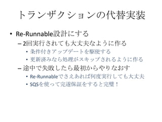トランザクションの代替実装
&bull; Re-Runnable設計にする
 &ndash; 2回実行されても大丈夫なように作る
   &bull; 条件付きアップデートを駆使する
   &bull; 更新済みなら処理がスキップされるように作る
 &ndash; 途中で失敗したら最初からやりなおす
   &bull; Re-Runnableでさえあれば何度実行しても大丈夫
   &bull; SQSを使って完遂保証をすると完璧！
 
