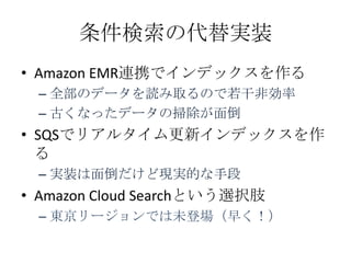 条件検索の代替実装
&bull; Amazon EMR連携でインデックスを作る
 &ndash; 全部のデータを読み取るので若干非効率
 &ndash; 古くなったデータの掃除が面倒
&bull; SQSでリアルタイム更新インデックスを作
  る
 &ndash; 実装は面倒だけど現実的な手段
&bull; Amazon Cloud Searchという選択肢
 &ndash; 東京リージョンでは未登場（早く！）
 