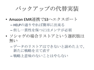 バックアップの代替実装
&bull; Amazon EMR連携でS3へエクスポート
 &ndash; HELPの通りやれば簡単に出来る
 &ndash; 但し一貫性を保つにはメンテが必須
&bull; ソシャゲの場合リストアという選択肢は
  無い
 &ndash; データのリストアはできないと諦めた上で、
   新たに戦略を立て直す
 &ndash; 戦略上意味のないことはやらない
 