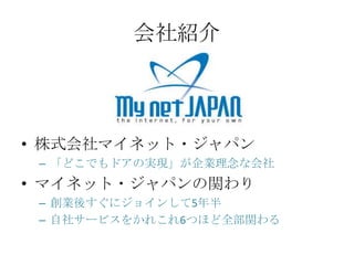 会社紹介




&bull; 株式会社マイネット・ジャパン
 &ndash; 「どこでもドアの実現」が企業理念な会社
&bull; マイネット・ジャパンの関わり
 &ndash; 創業後すぐにジョインして5年半
 &ndash; 自社サービスをかれこれ6つほど全部関わる
 