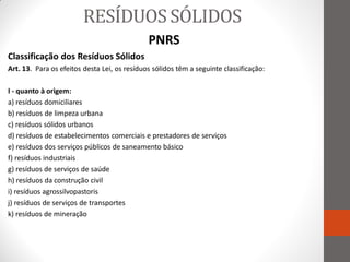 RESÍDUOS SÓLIDOS
                                              PNRS
Classificação dos Resíduos Sólidos
Art. 13. Para os efeitos desta Lei, os resíduos sólidos têm a seguinte classificação:

I - quanto à origem:
a) resíduos domiciliares
b) resíduos de limpeza urbana
c) resíduos sólidos urbanos
d) resíduos de estabelecimentos comerciais e prestadores de serviços
e) resíduos dos serviços públicos de saneamento básico
f) resíduos industriais
g) resíduos de serviços de saúde
h) resíduos da construção civil
i) resíduos agrossilvopastoris
j) resíduos de serviços de transportes
k) resíduos de mineração
 