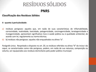 RESÍDUOS SÓLIDOS
                                             PNRS
Classificação dos Resíduos Sólidos

II - quanto à periculosidade:

a) resíduos perigosos: aqueles que, em razão de suas características de inflamabilidade,
   corrosividade, reatividade, toxicidade, patogenicidade, carcinogenicidade, teratogenicidade e
   mutagenicidade, apresentam significativo risco à saúde pública ou à qualidade ambiental, de
   acordo com lei, regulamento ou norma técnica;
b) b) resíduos não perigosos: aqueles não enquadrados na alínea “a”.

Parágrafo único. Respeitado o disposto no art. 20, os resíduos referidos na alínea “d” do inciso I do
caput, se caracterizados como não perigosos, podem, em razão de sua natureza, composição ou
volume, ser equiparados aos resíduos domiciliares pelo poder público municipal.
 