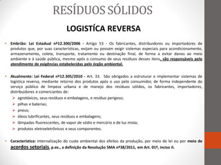 RESÍDUOS SÓLIDOS
                                 LOGISTÍCA REVERSA
• Embrião: Lei Estadual nº12.300/2006 - Artigo 53 - Os fabricantes, distribuidores ou importadores de
  produtos que, por suas características, exijam ou possam exigir sistemas especiais para acondicionamento,
  armazenamento, coleta, transporte, tratamento ou destinação final, de forma a evitar danos ao meio
  ambiente e à saúde pública, mesmo após o consumo de seus resíduos desses itens, são responsáveis pelo
  atendimento de exigências estabelecidas pelo órgão ambiental.

• Atualmente: Lei Federal nº12.305/2010 - Art. 33. São obrigados a estruturar e implementar sistemas de
  logística reversa, mediante retorno dos produtos após o uso pelo consumidor, de forma independente do
  serviço público de limpeza urbana e de manejo dos resíduos sólidos, os fabricantes, importadores,
  distribuidores e comerciantes de:
    agrotóxicos, seus resíduos e embalagens, e resíduo perigoso;
    pilhas e baterias;
    pneus;
    óleos lubrificantes, seus resíduos e embalagens;
    lâmpadas fluorescentes, de vapor de sódio e mercúrio e de luz mista;
    produtos eletroeletrônicos e seus componentes.

• Característica: Internalização do custo ambiental dos efeitos da produção, por meio de lei ou por meio de
  acordos setoriais, p.ex., a definição da Resolução SMA nº38/2011, em Art. 01º, inciso II.
 