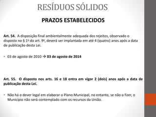 RESÍDUOS SÓLIDOS
                        PRAZOS ESTABELECIDOS

Art. 54. A disposição final ambientalmente adequada dos rejeitos, observado o
disposto no § 1o do art. 9o, deverá ser implantada em até 4 (quatro) anos após a data
de publicação desta Lei.

• 03 de agosto de 2010  03 de agosto de 2014




Art. 55. O disposto nos arts. 16 e 18 entra em vigor 2 (dois) anos após a data de
publicação desta Lei.

• Não há o dever legal em elaborar o Plano Municipal, no entanto, se não o fizer, o
  Município não será contemplado com os recursos da União.
 