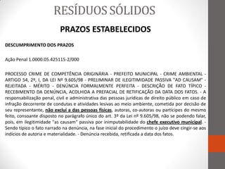 RESÍDUOS SÓLIDOS
                           PRAZOS ESTABELECIDOS
DESCUMPRIMENTO DOS PRAZOS

Ação Penal 1.0000.05.425115-2/000

PROCESSO CRIME DE COMPETÊNCIA ORIGINÁRIA - PREFEITO MUNICIPAL - CRIME AMBIENTAL -
ARTIGO 54, 2º, I, DA LEI Nº 9.605/98 - PRELIMINAR DE ILEGITIMIDADE PASSIVA "AD CAUSAM" -
REJEITADA - MÉRITO - DENÚNCIA FORMALMENTE PERFEITA - DESCRIÇÃO DE FATO TÍPICO -
RECEBIMENTO DA DENÚNCIA, ACOLHIDA A PREFACIAL DE RETIFICAÇÃO DA DATA DOS FATOS. - A
responsabilização penal, civil e administrativa das pessoas jurídicas de direito público em caso de
infração decorrente de condutas e atividades lesivas ao meio ambiente, cometida por decisão de
seu representante, não exclui a das pessoas físicas, autoras, co-autoras ou partícipes do mesmo
feito, consoante disposto no parágrafo único do art. 3º da Lei nº 9.605/98, não se podendo falar,
pois, em ilegitimidade "as causam" passiva por inimputabilidade do chefe executivo municipal. -
Sendo típico o fato narrado na denúncia, na fase inicial do procedimento o juízo deve cingir-se aos
indícios de autoria e materialidade. - Denúncia recebida, retificada a data dos fatos.
 