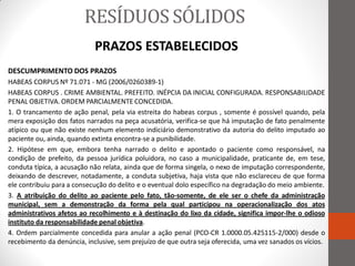 RESÍDUOS SÓLIDOS
                            PRAZOS ESTABELECIDOS
DESCUMPRIMENTO DOS PRAZOS
HABEAS CORPUS Nº 71.071 - MG (2006/0260389-1)
HABEAS CORPUS . CRIME AMBIENTAL. PREFEITO. INÉPCIA DA INICIAL CONFIGURADA. RESPONSABILIDADE
PENAL OBJETIVA. ORDEM PARCIALMENTE CONCEDIDA.
1. O trancamento de ação penal, pela via estreita do habeas corpus , somente é possível quando, pela
mera exposição dos fatos narrados na peça acusatória, verifica-se que há imputação de fato penalmente
atípico ou que não existe nenhum elemento indiciário demonstrativo da autoria do delito imputado ao
paciente ou, ainda, quando extinta encontra-se a punibilidade.
2. Hipótese em que, embora tenha narrado o delito e apontado o paciente como responsável, na
condição de prefeito, da pessoa jurídica poluidora, no caso a municipalidade, praticante de, em tese,
conduta típica, a acusação não relata, ainda que de forma singela, o nexo de imputação correspondente,
deixando de descrever, notadamente, a conduta subjetiva, haja vista que não esclareceu de que forma
ele contribuiu para a consecução do delito e o eventual dolo específico na degradação do meio ambiente.
3. A atribuição do delito ao paciente pelo fato, tão-somente, de ele ser o chefe da administração
municipal, sem a demonstração da forma pela qual participou na operacionalização dos atos
administrativos afetos ao recolhimento e à destinação do lixo da cidade, significa impor-lhe o odioso
instituto da responsabilidade penal objetiva.
4. Ordem parcialmente concedida para anular a ação penal (PCO-CR 1.0000.05.425115-2/000) desde o
recebimento da denúncia, inclusive, sem prejuízo de que outra seja oferecida, uma vez sanados os vícios.
 