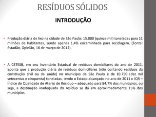 RESÍDUOS SÓLIDOS
                                INTRODUÇÃO

• Produção diária de lixo na cidade de São Paulo: 15.000 (quinze mil) toneladas para 11
  milhões de habitantes, sendo apenas 1,4% encaminhada para reciclagem. (Fonte:
  Estadão, Opinião, 16 de março de 2012).



• A CETESB, em seu Inventário Estadual de resíduos domiciliares do ano de 2011,
  aponta que a produção diária de resíduos domiciliares (não contando resíduos da
  construção civil ou da saúde) no município de São Paulo é de 10.750 (dez mil
  setecentas e cinquenta) toneladas, tendo o Estado alcançado no ano de 2011 o IQR –
  Índice de Qualidade de Aterro de Resíduo – adequado para 84,7% dos municípios, ou
  seja, a destinação inadequada do resíduo se dá em aproximadamente 15% dos
  municípios.
 