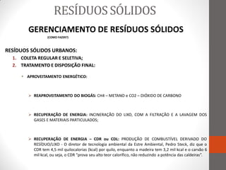 RESÍDUOS SÓLIDOS
        GERENCIAMENTO DE RESÍDUOS SÓLIDOS
                  (COMO FAZER?)



RESÍDUOS SÓLIDOS URBANOS:
  1. COLETA REGULAR E SELETIVA;
  2. TRATAMENTO E DISPOSIÇÃO FINAL:

      APROVEITAMENTO ENERGÉTICO:



         REAPROVEITAMENTO DO BIOGÁS: CH4 – METANO e CO2 – DIÓXIDO DE CARBONO



         RECUPERAÇÃO DE ENERGIA: INCINERAÇÃO DO LIXO, COM A FILTRAÇÃO E A LAVAGEM DOS
          GASES E MATERIAIS PARTICULADOS;



         RECUPERAÇÃO DE ENERGIA – CDR ou CDL: PRODUÇÃO DE COMBUSTÍVEL DERIVADO DO
          RESÍDUO/LIXO - O diretor de tecnologia ambiental da Estre Ambiental, Pedro Steck, diz que o
          CDR tem 4,5 mil quilocalorias (kcal) por quilo, enquanto a madeira tem 3,2 mil kcal e o carvão 6
          mil kcal, ou seja, o CDR “prova seu alto teor calorífico, não reduzindo a potência das caldeiras”.
 