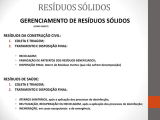 RESÍDUOS SÓLIDOS
        GERENCIAMENTO DE RESÍDUOS SÓLIDOS
                  (COMO FAZER?)



RESÍDUOS DA CONSTRUÇÃO CIVIL:
  1. COLETA E TRIAGEM;
  2. TRATAMENTO E DISPOSIÇÃO FINAL:

      RECICLAGEM;
      FABRICAÇÃO DE ARTEFATOS DOS RESÍDUOS BENEFICIADOS;
      DISPOSIÇÃO FINAL: Aterro de Resíduos Inertes (que não sofrem decomposição)



RESÍDUOS DE SAÚDE:
  1. COLETA E TRIAGEM;
  2. TRATAMENTO E DISPOSIÇÃO FINAL:

      ATERROS SANITÁRIOS, após a aplicação dos processos de desinfecção;
      REUTILIZAÇÃO, RECUPERAÇÃO OU RECICLAGEM, após a aplicação dos processos de desinfecção;
      INCINERAÇÃO, em casos excepcionais e de emergência.
 