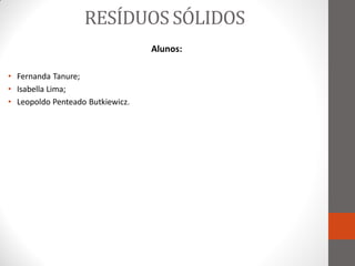 RESÍDUOS SÓLIDOS
                                  Alunos:

• Fernanda Tanure;
• Isabella Lima;
• Leopoldo Penteado Butkiewicz.
 