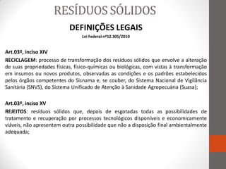 RESÍDUOS SÓLIDOS
                           DEFINIÇÕES LEGAIS
                                 Lei Federal nº12.305/2010


Art.03º, inciso XIV
RECICLAGEM: processo de transformação dos resíduos sólidos que envolve a alteração
de suas propriedades físicas, físico-químicas ou biológicas, com vistas à transformação
em insumos ou novos produtos, observadas as condições e os padrões estabelecidos
pelos órgãos competentes do Sisnama e, se couber, do Sistema Nacional de Vigilância
Sanitária (SNVS), do Sistema Unificado de Atenção à Sanidade Agropecuária (Suasa);

Art.03º, inciso XV
REJEITOS: resíduos sólidos que, depois de esgotadas todas as possibilidades de
tratamento e recuperação por processos tecnológicos disponíveis e economicamente
viáveis, não apresentem outra possibilidade que não a disposição final ambientalmente
adequada;
 