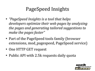 PageSpeed Insights
●
    “PageSpeed Insights is a tool that helps
    developers optimize their web pages by analyzing
    the pages and generating tailored suggestions to
    make the pages faster”
●
    Part of the PageSpeed tools family (browser
    extensions, mod_pagespeed, PageSpeed service)
●
    One HTTP GET request
●
    Public API with 2.5k requests daily quota
 