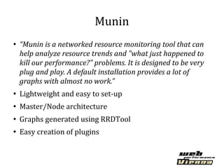 Munin
●
    “Munin is a networked resource monitoring tool that can
    help analyze resource trends and "what just happened to
    kill our performance?" problems. It is designed to be very
    plug and play. A default installation provides a lot of
    graphs with almost no work.”
●
    Lightweight and easy to set-up
●
    Master/Node architecture
●
    Graphs generated using RRDTool
●
    Easy creation of plugins
 