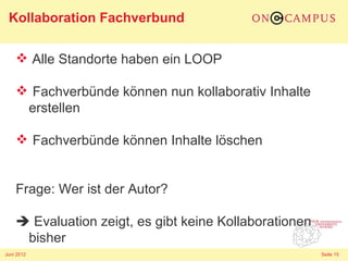 Kollaboration Fachverbund

     Alle Standorte haben ein LOOP

     Fachverbünde können nun kollaborativ Inhalte
     erstellen

     Fachverbünde können Inhalte löschen


    Frage: Wer ist der Autor?

     Evaluation zeigt, es gibt keine Kollaborationen
     bisher
Juni 2012                                               Seite 15
 