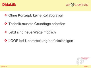 Didaktik

     Ohne Konzept, keine Kollaboration

     Technik musste Grundlage schaffen

     Jetzt sind neue Wege möglich

     LOOP bei Überarbeitung berücksichtigen




Juni 2012                                      Seite 17
 
