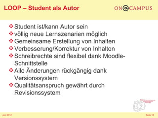 LOOP – Student als Autor

      Student ist/kann Autor sein
      völlig neue Lernszenarien möglich
      Gemeinsame Erstellung von Inhalten
      Verbesserung/Korrektur von Inhalten
      Schreibrechte sind flexibel dank Moodle-
       Schnittstelle
      Alle Änderungen rückgängig dank
       Versionssystem
      Qualitätsanspruch gewährt durch
       Revisionssystem


Juni 2012                                         Seite 18
 