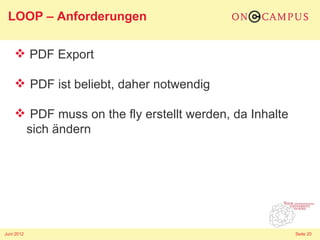 LOOP – Anforderungen

     PDF Export

     PDF ist beliebt, daher notwendig

     PDF muss on the fly erstellt werden, da Inhalte
     sich ändern




Juni 2012                                               Seite 20
 