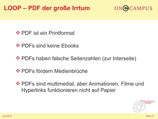 LOOP – PDF der große Irrtum


             PDF ist ein Printformat

             PDFs sind keine Ebooks

             PDFs haben falsche Seitenzahlen (zur Interseite)

             PDFs fördern Medienbrüche

             PDFs sind multimedial, aber Animationen, Filme und
              Hyperlinks funktionieren nicht auf Papier



Juni 2012                                                          Seite 21
 