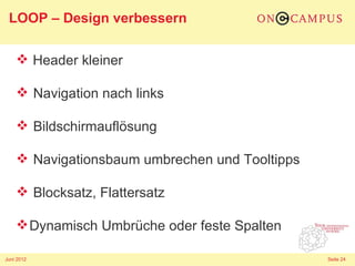 LOOP – Design verbessern

     Header kleiner

     Navigation nach links

     Bildschirmauflösung

     Navigationsbaum umbrechen und Tooltipps

     Blocksatz, Flattersatz

     Dynamisch Umbrüche oder feste Spalten

Juni 2012                                       Seite 24
 