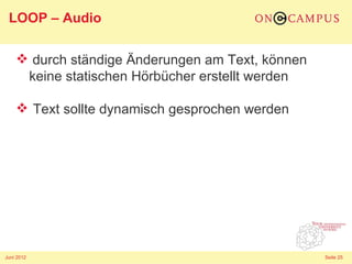 LOOP – Audio

     durch ständige Änderungen am Text, können
     keine statischen Hörbücher erstellt werden

     Text sollte dynamisch gesprochen werden




Juni 2012                                         Seite 25
 