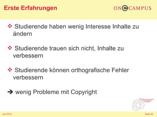 Erste Erfahrungen

     Studierende haben wenig Interesse Inhalte zu
     ändern

     Studierende trauen sich nicht, Inhalte zu
     verbessern

     Studierende können orthografische Fehler
     verbessern

     wenig Probleme mit Copyright


Juni 2012                                            Seite 28
 