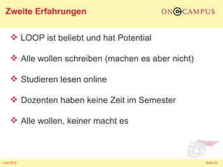 Zweite Erfahrungen

     LOOP ist beliebt und hat Potential

     Alle wollen schreiben (machen es aber nicht)

     Studieren lesen online

     Dozenten haben keine Zeit im Semester

     Alle wollen, keiner macht es



Juni 2012                                            Seite 29
 