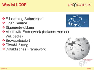 Was ist LOOP


  E-Learning Autorentool
  Open Source
  Eigenentwicklung
  Mediawiki Framework (bekannt von der
   Wikipedia)
  Browserbasiert
  Cloud-Lösung
  Didaktisches Framework




Juni 2012                                 Seite 3
 
