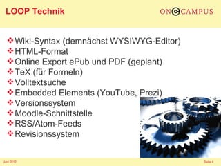 LOOP Technik


   Wiki-Syntax (demnächst WYSIWYG-Editor)
   HTML-Format
   Online Export ePub und PDF (geplant)
   TeX (für Formeln)
   Volltextsuche
   Embedded Elements (YouTube, Prezi)
   Versionssystem
   Moodle-Schnittstelle
   RSS/Atom-Feeds
   Revisionssystem


Juni 2012                                    Seite 4
 