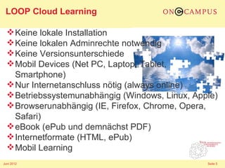 LOOP Cloud Learning

   Keine lokale Installation
   Keine lokalen Adminrechte notwendig
   Keine Versionsunterschiede
   Mobil Devices (Net PC, Laptop, Tablet,
    Smartphone)
   Nur Internetanschluss nötig (always online)
   Betriebssystemunabhängig (Windows, Linux, Apple)
   Browserunabhängig (IE, Firefox, Chrome, Opera,
    Safari)
   eBook (ePub und demnächst PDF)
   Internetformate (HTML, ePub)
   Mobil Learning
Juni 2012                                        Seite 5
 