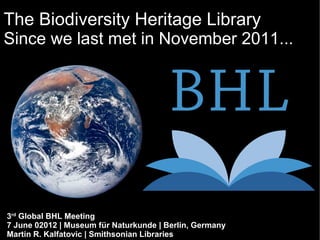 The Biodiversity Heritage Library
Since we last met in November 2011...




3rd Global BHL Meeting
7 June 02012 | Museum für Naturkunde | Berlin, Germany
Martin R. Kalfatovic | Smithsonian Libraries
 