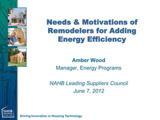 Needs & Motivations of
                 Remodelers for Adding
                   Energy Efficiency

                            Amber Wood
                       Manager, Energy Programs

                   NAHB Leading Suppliers Council
                           June 7, 2012



Driving Innovation in Housing Technology
 