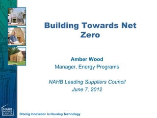 Building Towards Net
                         Zero

                            Amber Wood
                       Manager, Energy Programs

                   NAHB Leading Suppliers Council
                           June 7, 2012



Driving Innovation in Housing Technology
 