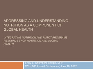 ADDRESSING AND UNDERSTANDING
NUTRITION AS A COMPONENT OF
GLOBAL HEALTH

INTEGRATING NUTRITION AND PMTCT PROGRAMS
RESOURCES FOR NUTRITION AND GLOBAL
HEALTH




             Emily E. Chambers Sharpe, MPH
             CCIH 26th Annual Conference, June 10, 2012
 
