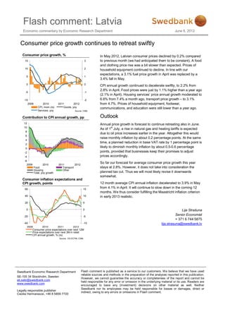 Flash comment: Latvia
    Economic commentary by Economic Research Department                                                                     June 8, 2012


  Consumer price growth continues to retreat swiftly
   Consumer price growth, %                                         In May 2012, Latvian consumer prices declined by 0.2% compared
     15                                                    3        to previous month (we had anticipated them to be constant). A food
                                                                    and clothing price rise was a bit slower than expected. Prices of
     10                                                    2
                                                                    household equipment continued to decline. In line with our
                                                                    expectations, a 3.1% fuel price growth in April was replaced by a
      5                                                    1
                                                                    3.4% fall in May.
      0                                                    0
                                                                    CPI annual growth continued to decelerate swiftly, to 2.2% from
                                                                    2.8% in April. Food prices were just by 1.1% higher than a year ago
     -5                                                    -1
                                                                    (2.1% in April). Housing services’ price annual growth moderated to
    -10                                                    -2       6.6% from 7.4% a month ago, transport price growth – to 3.1%
       2009          2010         2011        2012                  from 4.7%. Prices of household equipment, footwear,
                 CPI, mom (rs)        Goods, yoy                    communications, and education were still lower than a year ago.
                 Services, yoy                  Source: CSBL


   Contribution to CPI annual growth, pp                            Outlook
    12                                                              Annual price growth is forecast to continue retreating also in June.
    10
                                                                    As of 1st July, a rise in natural gas and heating tariffs is expected
     8
                                                                    due to oil price increases earlier in the year. Altogether this would
     6
                                                                    raise monthly inflation by about 0.2 percentage points. At the same
     4
                                                                    time, a planned reduction in base VAT rate by 1 percentage point is
     2
     0
                                                                    likely to diminish monthly inflation by about 0.5-0.6 percentage
     -2                                                             points, provided that businesses keep their promises to adjust
     -4                                                             prices accordingly.
     -6
                                                                    So far our forecast for average consumer price growth this year
       2009           2010        2011         2012
              Food                   Transport                      stays at 2.8%. However, it does not take into consideration the
              Housing                Other
              Total, yoy growth                                     planned tax cut. Thus we will most likely revise it downwards
                                                                    somewhat.
   Consumer inflation expectations and
   CPI growth, points                                               12 month average CPI annual inflation decelerated to 3.9% in May
     60                                                15
                                                                    from 4.1% in April. It will continue to slow down in the coming 12
                                                                    months. We thus consider fulfilling the Maastricht inflation criterion
     40                                                10           in early 2013 realistic.
     20                                                5

      0                                                0                                                                         Lija Strašuna
    -20                                                -5
                                                                                                                             Senior Economist
                                                                                                                             + 371 6 744 5875
    -40                                             -10                                                           lija.strasuna@swedbank.lv
      2009        2010         2011          2012
          Consumer price expectations over next 12M
          Price expectations over next 3M in retail
          CPI annual growth, % (rs)
                                  Source: DG ECFIN, CSBL




Swedbank Economic Research Department                 Flash comment is published as a service to our customers. We believe that we have used
                                                      reliable sources and methods in the preparation of the analyses reported in this publication.
SE-105 34 Stockholm, Sweden
                                                      However, we cannot guarantee the accuracy or completeness of the report and cannot be
ek.sekr@swedbank.com
                                                      held responsible for any error or omission in the underlying material or its use. Readers are
www.swedbank.com
                                                      encouraged to base any (investment) decisions on other material as well. Neither
                                                      Swedbank nor its employees may be held responsible for losses or damages, direct or
Legally responsible publisher
                                                      indirect, owing to any errors or omissions in Flash comment.
Cecilia Hermansson, +46 8 5859 7720
 