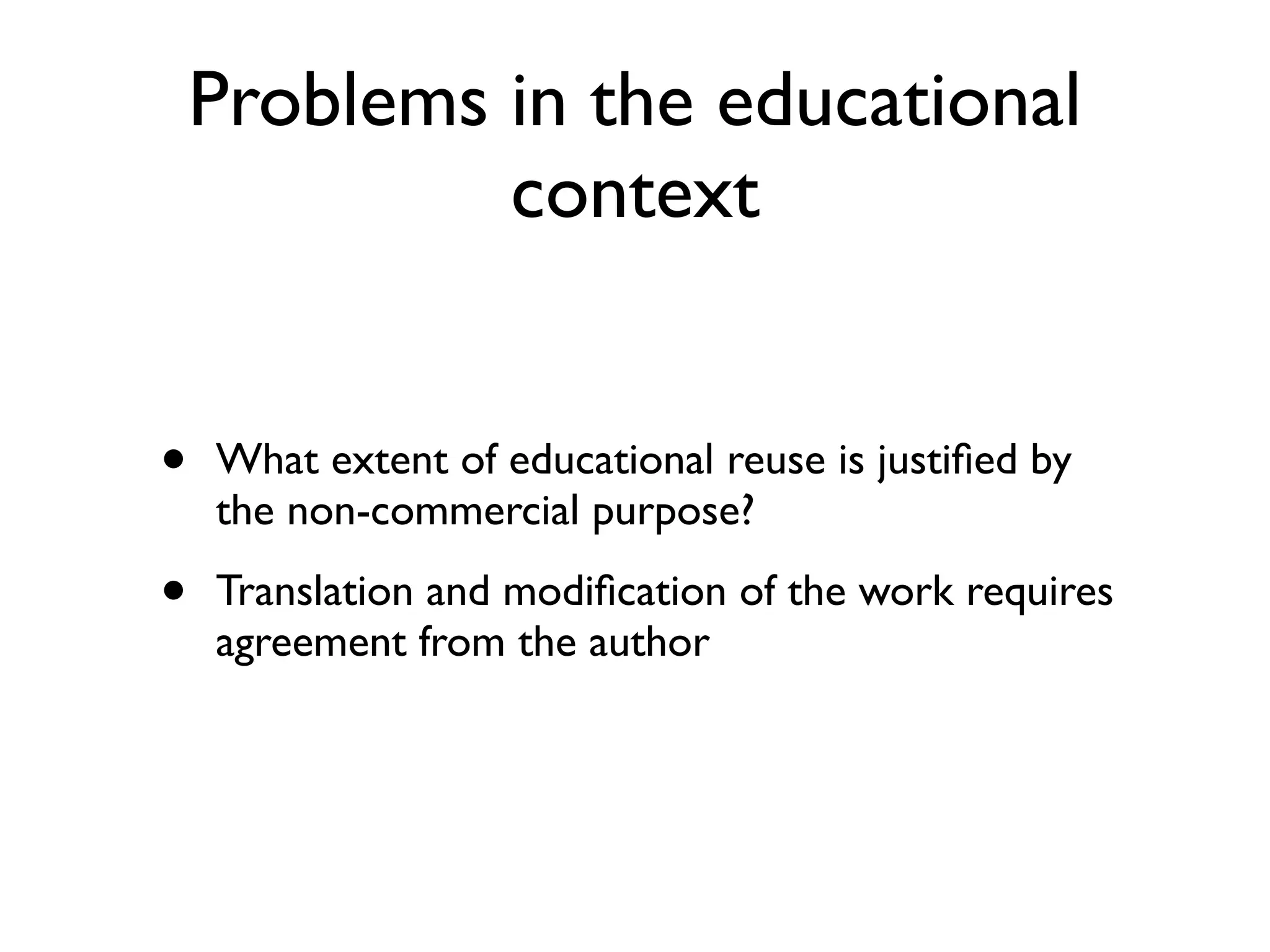 Problems in the educational
             context


•   What extent of educational reuse is justiﬁed by
    the non-commercial purpose?

•   Translation and modiﬁcation of the work requires
    agreement from the author
 