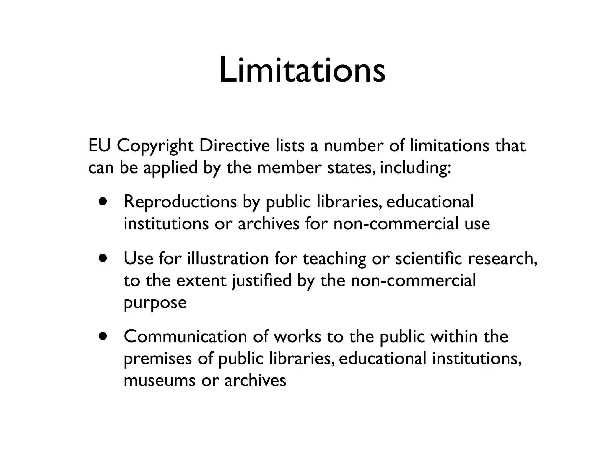 Limitations
EU Copyright Directive lists a number of limitations that
can be applied by the member states, including:

 •   Reproductions by public libraries, educational
     institutions or archives for non-commercial use

 •   Use for illustration for teaching or scientiﬁc research,
     to the extent justiﬁed by the non-commercial
     purpose

 •   Communication of works to the public within the
     premises of public libraries, educational institutions,
     museums or archives
 