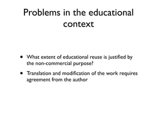 Problems in the educational
             context


•   What extent of educational reuse is justiﬁed by
    the non-commercial purpose?

•   Translation and modiﬁcation of the work requires
    agreement from the author
 