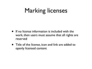 Marking licenses


•   If no license information is included with the
    work, then users must assume that all rights are
    reserved

•   Title of the license, icon and link are added to
    openly licensed content
 