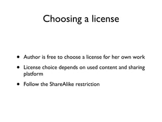 Choosing a license


•   Author is free to choose a license for her own work

•   License choice depends on used content and sharing
    platform

•   Follow the ShareAlike restriction
 